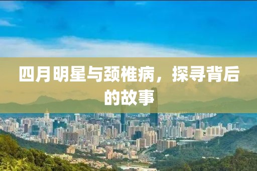 四月明星与颈椎病，探寻背后的故事
