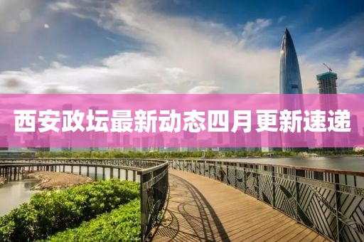 西安政坛最新动态四月更新速递
