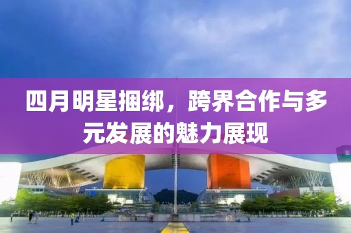 四月明星捆绑，跨界合作与多元发展的魅力展现