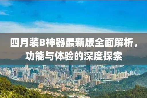 四月装B神器最新版全面解析，功能与体验的深度探索