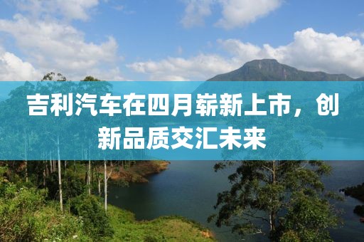 吉利汽车在四月崭新上市，创新品质交汇未来