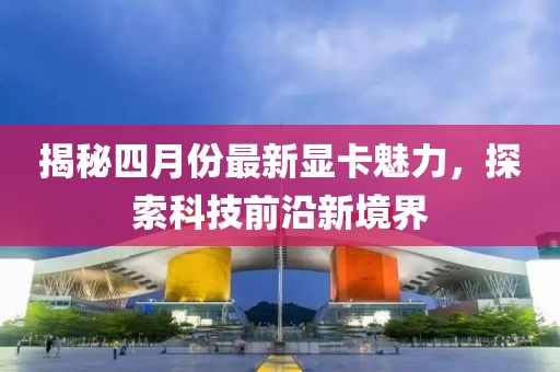 揭秘四月份最新显卡魅力，探索科技前沿新境界