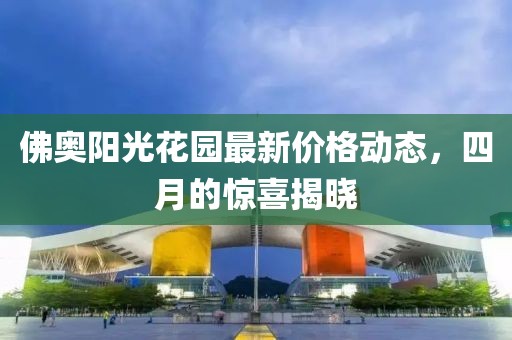 佛奥阳光花园最新价格动态，四月的惊喜揭晓