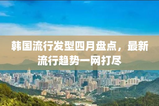 韩国流行发型四月盘点，最新流行趋势一网打尽