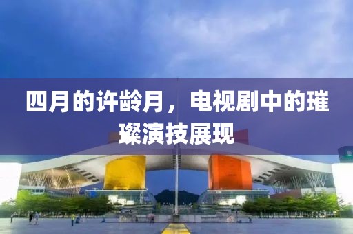 四月的许龄月，电视剧中的璀璨演技展现