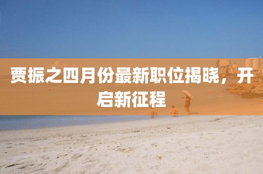 贾振之四月份最新职位揭晓，开启新征程