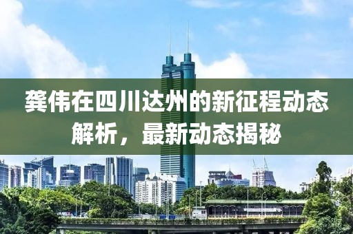 龚伟在四川达州的新征程动态解析，最新动态揭秘