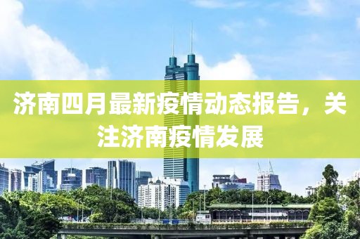 济南四月最新疫情动态报告，关注济南疫情发展