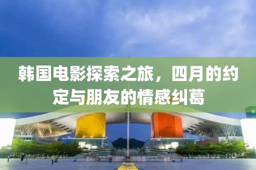 韩国电影探索之旅，四月的约定与朋友的情感纠葛