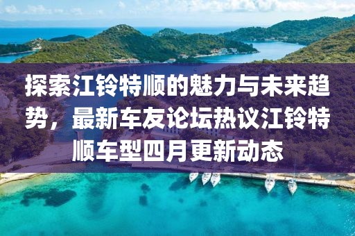 探索江铃特顺的魅力与未来趋势，最新车友论坛热议江铃特顺车型四月更新动态