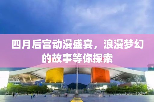 四月后宫动漫盛宴，浪漫梦幻的故事等你探索