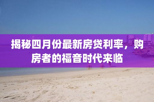揭秘四月份最新房贷利率，购房者的福音时代来临
