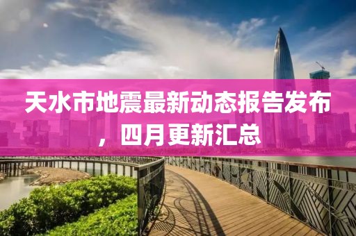 天水市地震最新动态报告发布，四月更新汇总