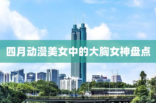 四月动漫美女中的大胸女神盘点