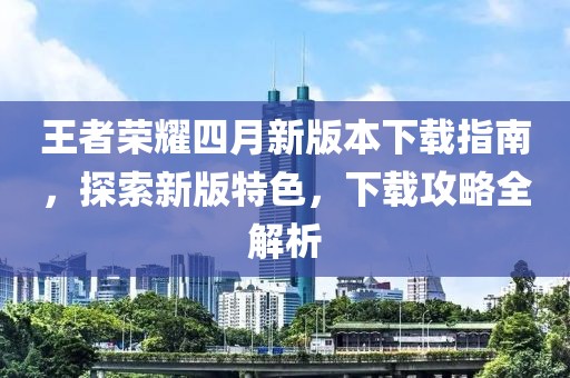 王者荣耀四月新版本下载指南，探索新版特色，下载攻略全解析
