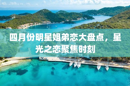 四月份明星姐弟恋大盘点，星光之恋聚焦时刻