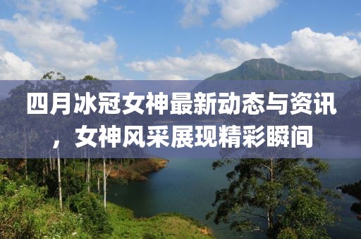 四月冰冠女神最新动态与资讯，女神风采展现精彩瞬间