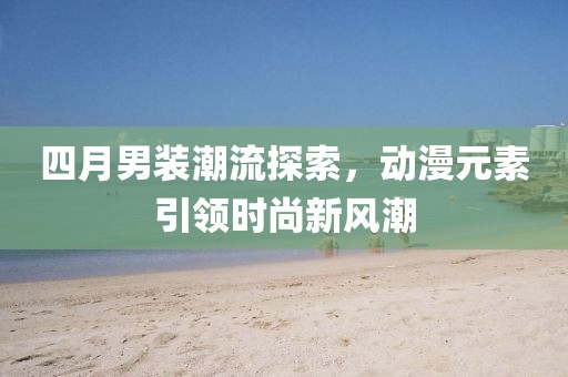 四月男装潮流探索，动漫元素引领时尚新风潮