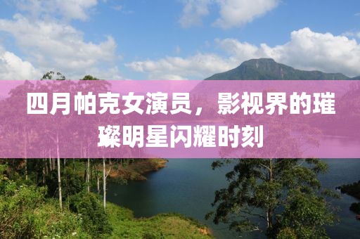 四月帕克女演员，影视界的璀璨明星闪耀时刻