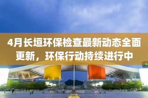 4月长垣环保检查最新动态全面更新，环保行动持续进行中