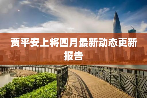 贾平安上将四月最新动态更新报告