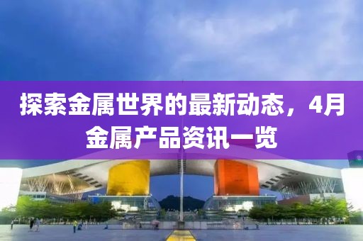 探索金属世界的最新动态，4月金属产品资讯一览