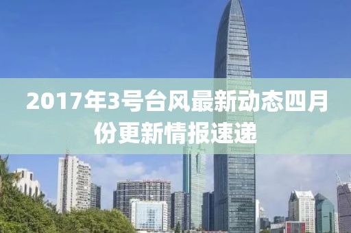 2017年3号台风最新动态四月份更新情报速递