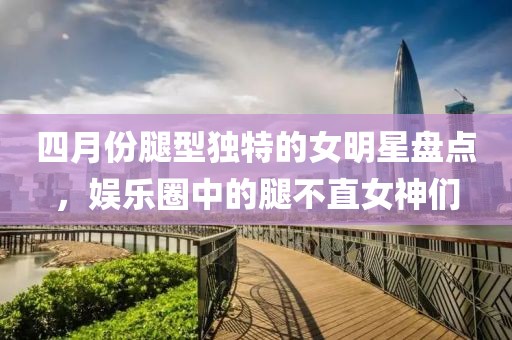 四月份腿型独特的女明星盘点，娱乐圈中的腿不直女神们