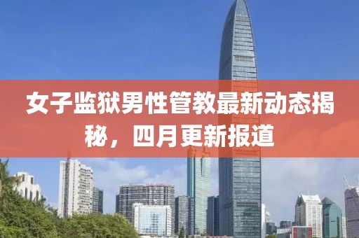 女子监狱男性管教最新动态揭秘，四月更新报道