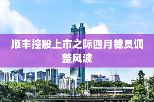顺丰控股上市之际四月裁员调整风波