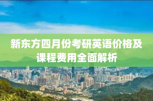 新东方四月份考研英语价格及课程费用全面解析