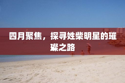 四月聚焦，探寻姓柴明星的璀璨之路