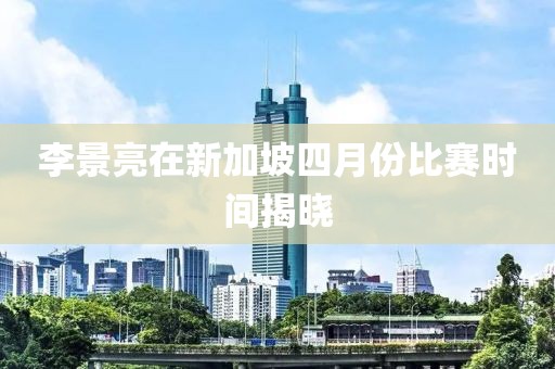 李景亮在新加坡四月份比赛时间揭晓
