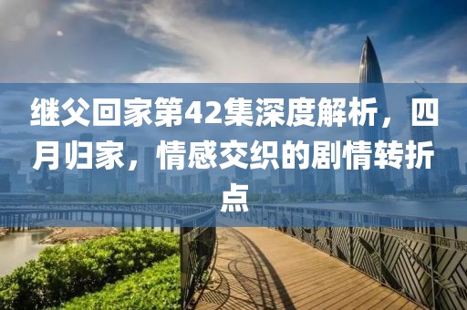 继父回家第42集深度解析，四月归家，情感交织的剧情转折点