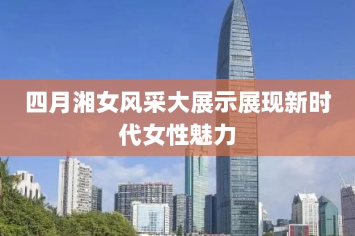四月湘女风采大展示展现新时代女性魅力