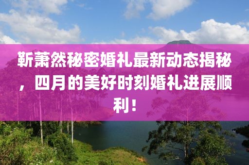 靳萧然秘密婚礼最新动态揭秘，四月的美好时刻婚礼进展顺利！