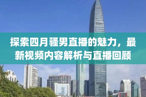 探索四月骚男直播的魅力，最新视频内容解析与直播回顾