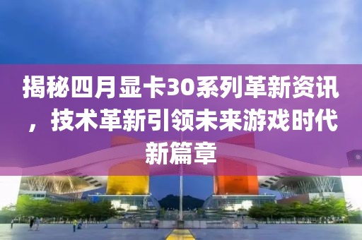 揭秘四月显卡30系列革新资讯，技术革新引领未来游戏时代新篇章