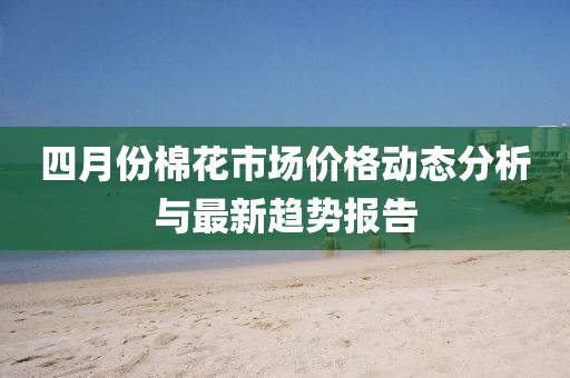 四月份棉花市场价格动态分析与最新趋势报告