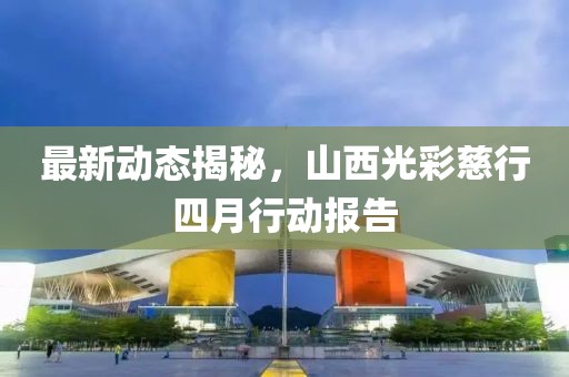 最新动态揭秘，山西光彩慈行四月行动报告