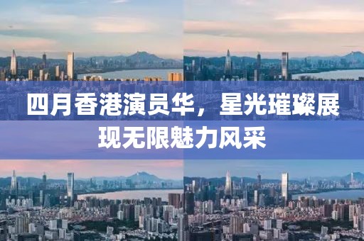 四月香港演员华，星光璀璨展现无限魅力风采