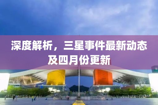 深度解析，三星事件最新动态及四月份更新