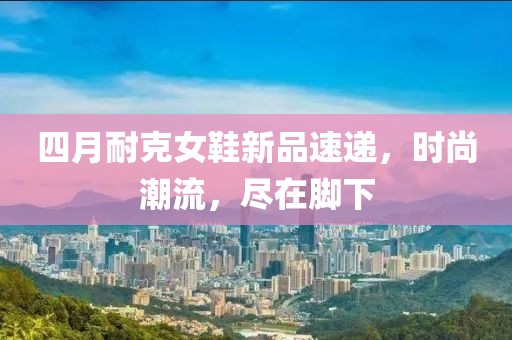 四月耐克女鞋新品速递，时尚潮流，尽在脚下