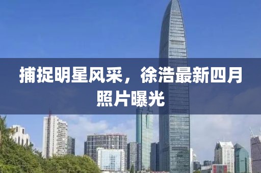 捕捉明星风采，徐浩最新四月照片曝光