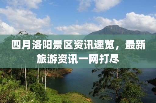 四月洛阳景区资讯速览，最新旅游资讯一网打尽