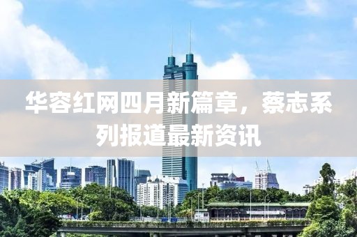 华容红网四月新篇章，蔡志系列报道最新资讯