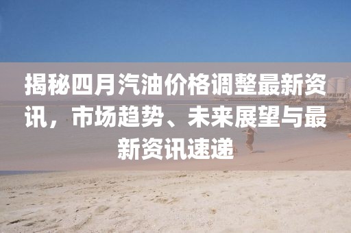 揭秘四月汽油价格调整最新资讯，市场趋势、未来展望与最新资讯速递