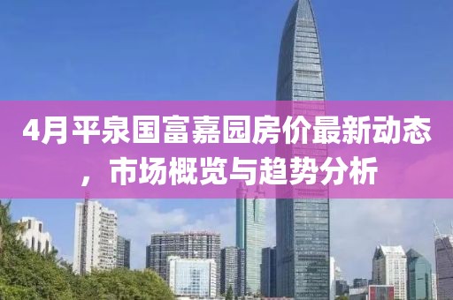 4月平泉国富嘉园房价最新动态，市场概览与趋势分析