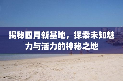 揭秘四月新基地，探索未知魅力与活力的神秘之地