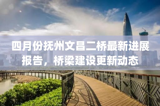 四月份抚州文昌二桥最新进展报告，桥梁建设更新动态